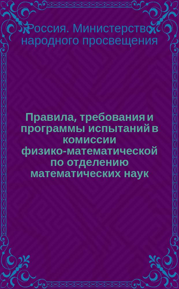 Правила, требования и программы испытаний в комиссии физико-математической по отделению математических наук : (Перепеч. без изм. с изд. 1896 г.)