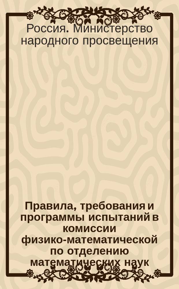 Правила, требования и программы испытаний в комиссии физико-математической по отделению математических наук : Одобрены в новом изд. 1 июля 1896 г