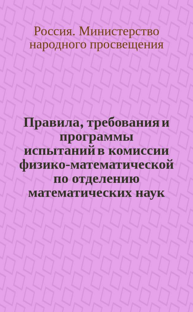 Правила, требования и программы испытаний в комиссии физико-математической по отделению математических наук : Утв. министром нар. просвещения 23 авг. 1911 г.