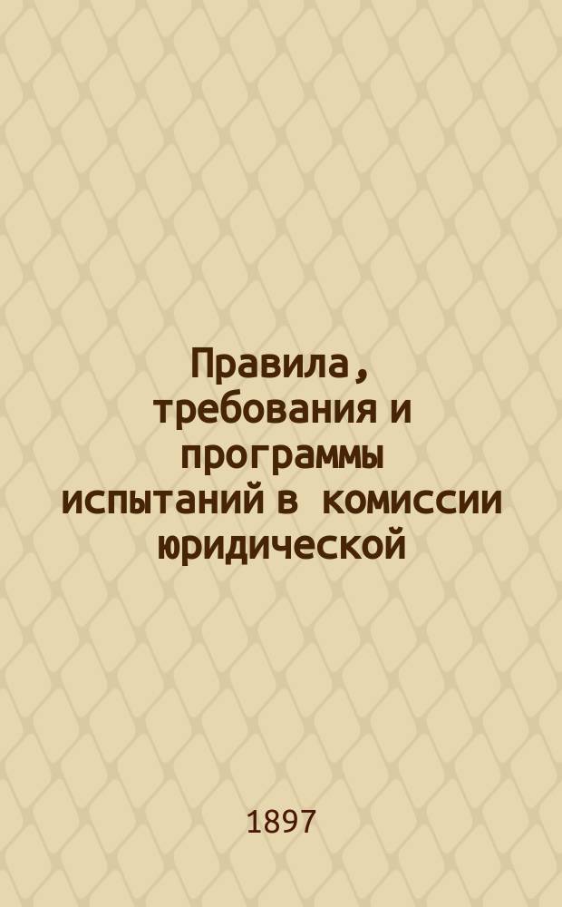 Правила, требования и программы испытаний в комиссии юридической : Утв. министром нар. просвещения 10 дек. 1890 г