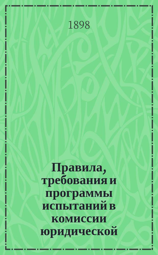 Правила, требования и программы испытаний в комиссии юридической : Утв. министром нар. просвещения 10 дек. 1890 г