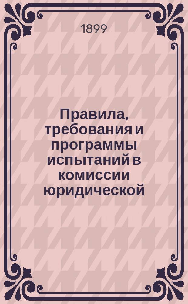 Правила, требования и программы испытаний в комиссии юридической : Утв. министром нар. просвещения 10 дек. 1890 г