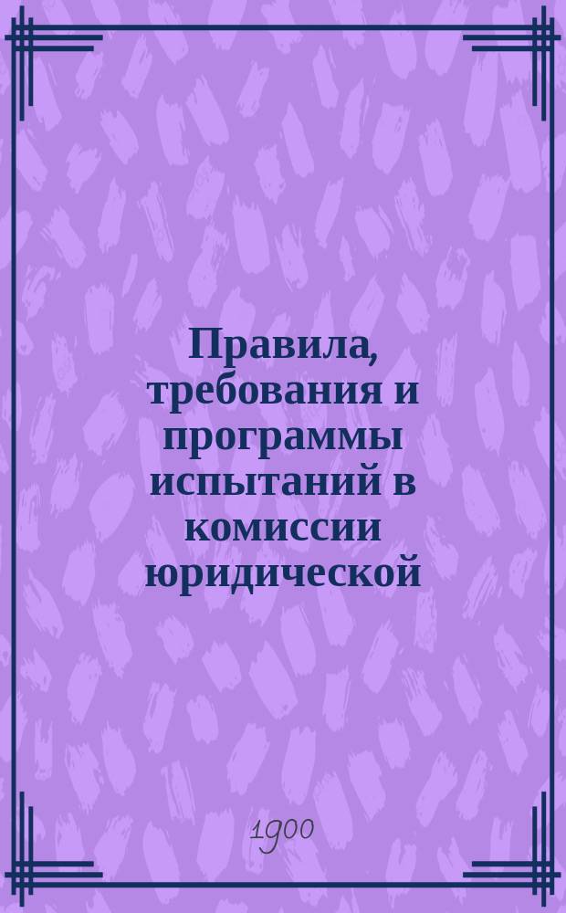 Правила, требования и программы испытаний в комиссии юридической : Утв. министром нар. просвещения 10 дек. 1890 г