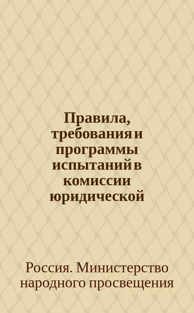 Правила, требования и программы испытаний в комиссии юридической : Утв. министром нар. просвещения 10 дек. 1890 г