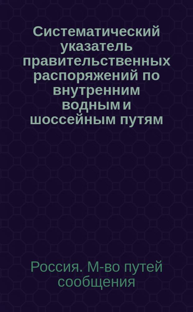 Систематический указатель правительственных распоряжений по внутренним водным и шоссейным путям, подведомственным Министерству путей сообщения. (1841-1888 гг.) : Сост. на основании материалов, собр. Деп. шос. и водяных сообщ