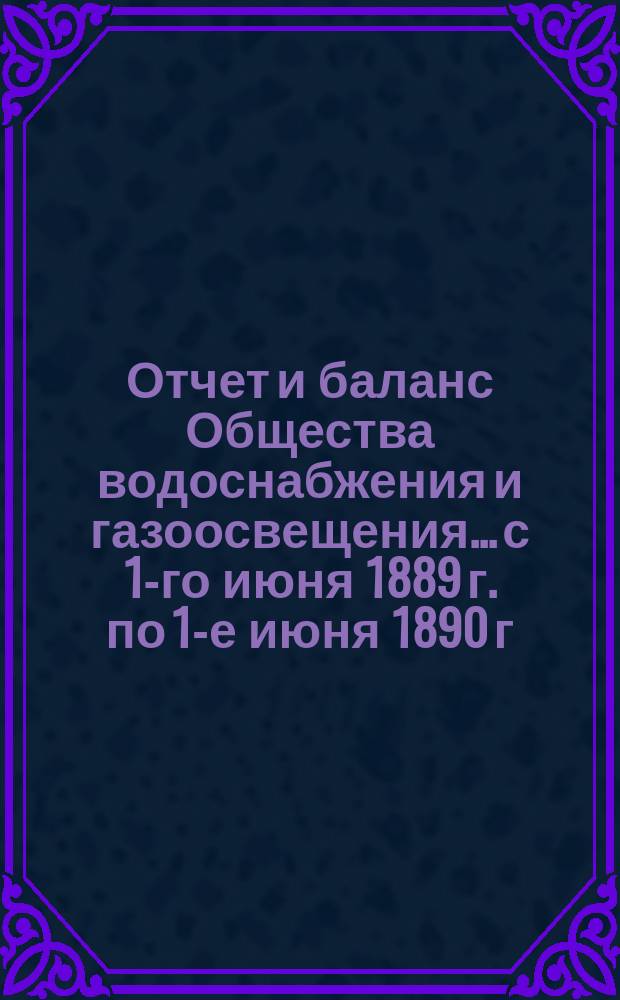 Отчет и баланс Общества водоснабжения и газоосвещения... с 1-го июня 1889 г. по 1-е июня 1890 г.