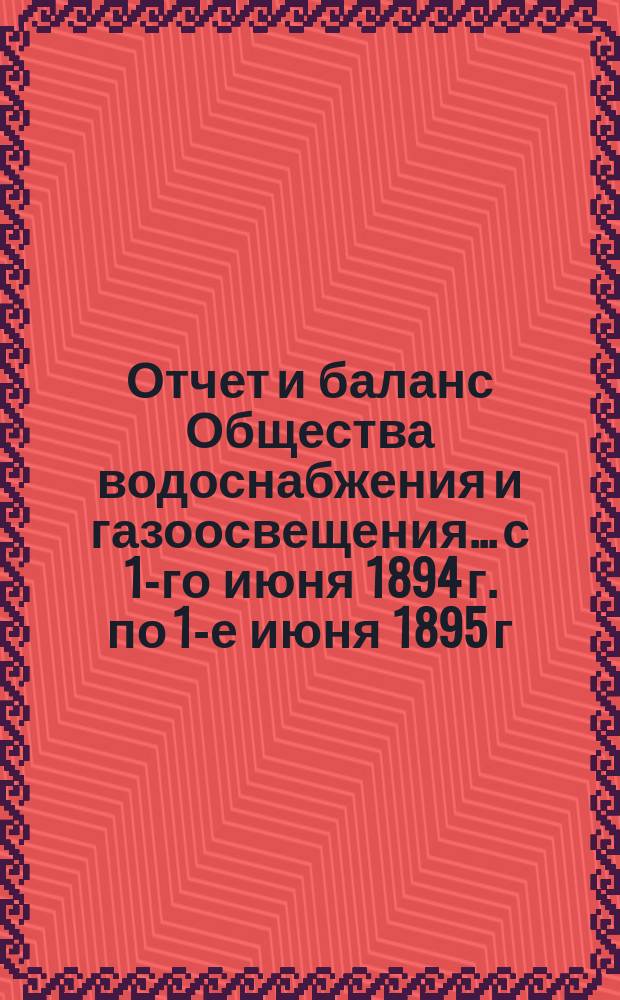 Отчет и баланс Общества водоснабжения и газоосвещения... с 1-го июня 1894 г. по 1-е июня 1895 г.