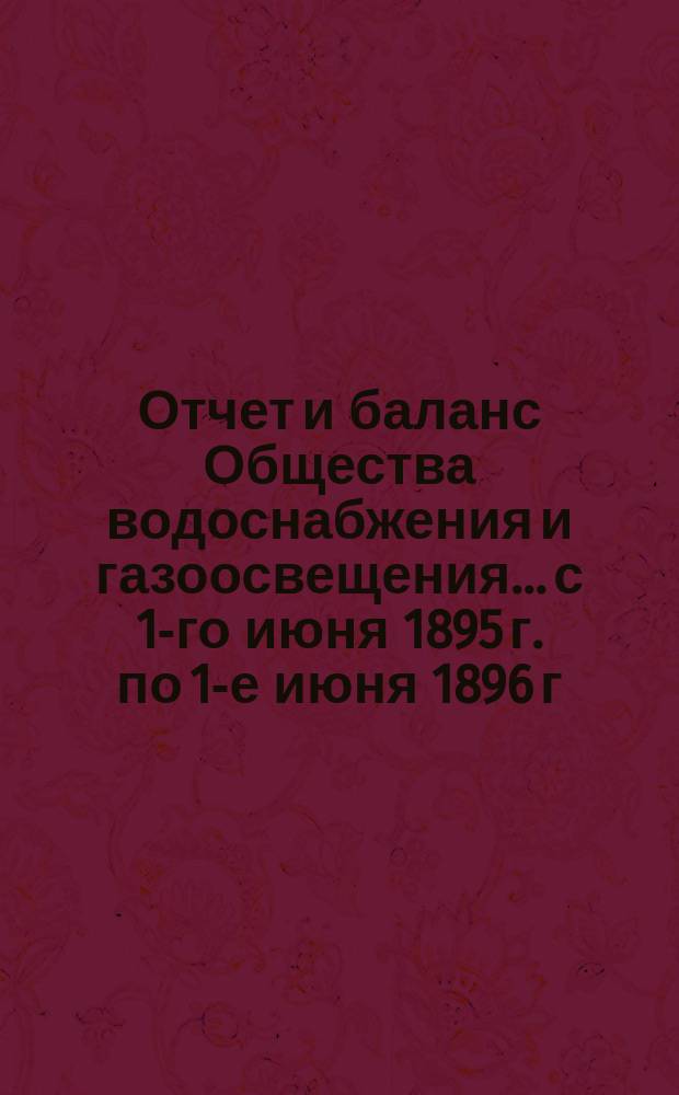 Отчет и баланс Общества водоснабжения и газоосвещения... с 1-го июня 1895 г. по 1-е июня 1896 г.
