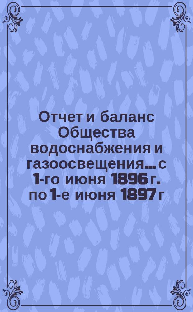 Отчет и баланс Общества водоснабжения и газоосвещения... с 1-го июня 1896 г. по 1-е июня 1897 г.
