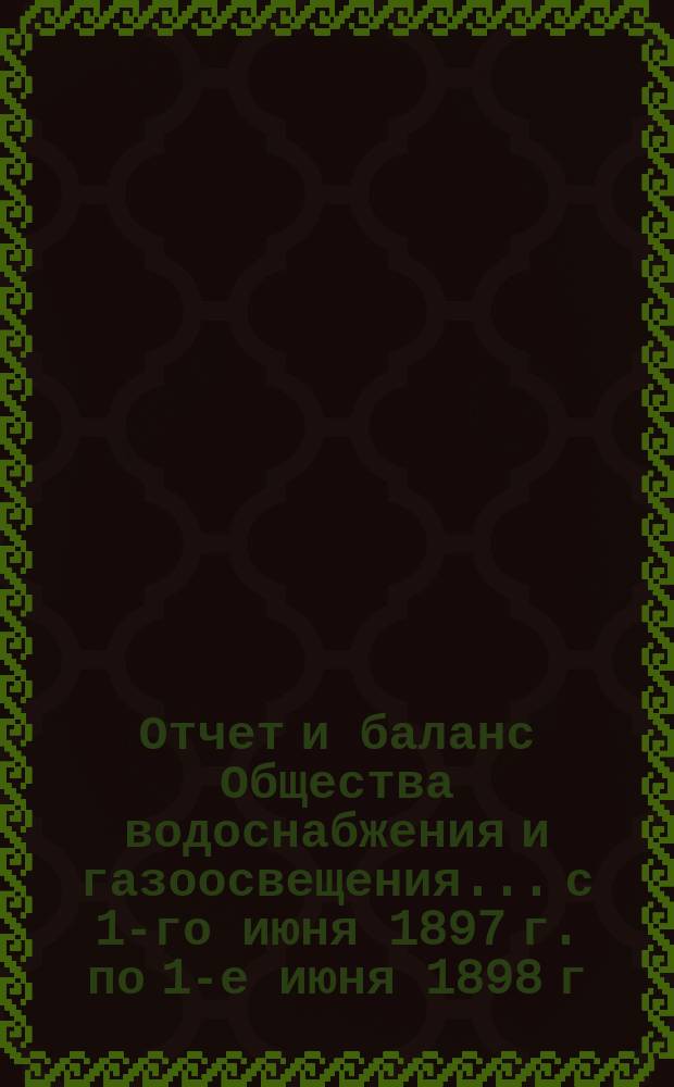 Отчет и баланс Общества водоснабжения и газоосвещения... с 1-го июня 1897 г. по 1-е июня 1898 г.