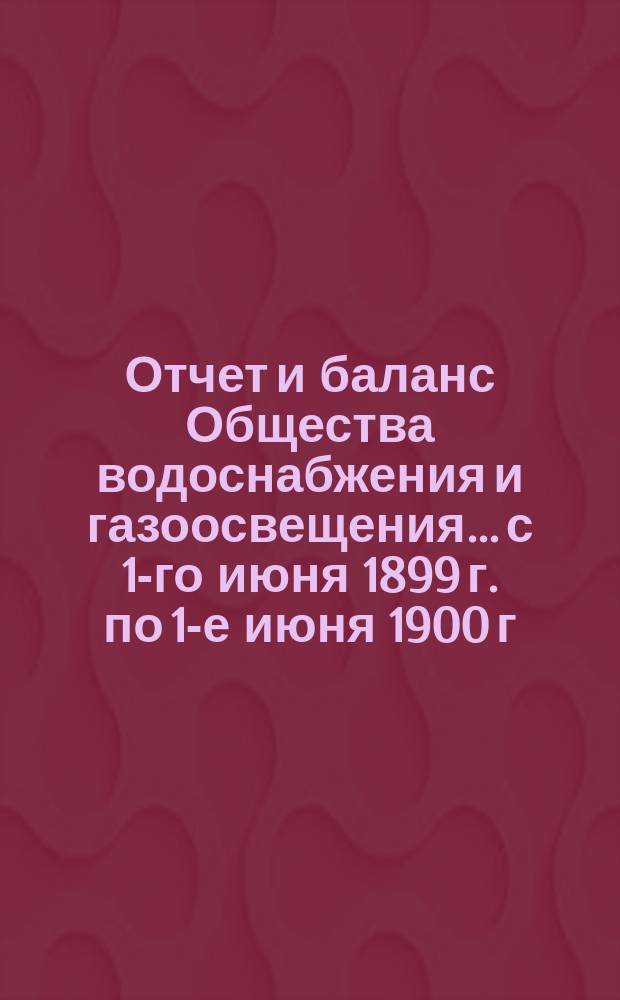 Отчет и баланс Общества водоснабжения и газоосвещения... с 1-го июня 1899 г. по 1-е июня 1900 г.