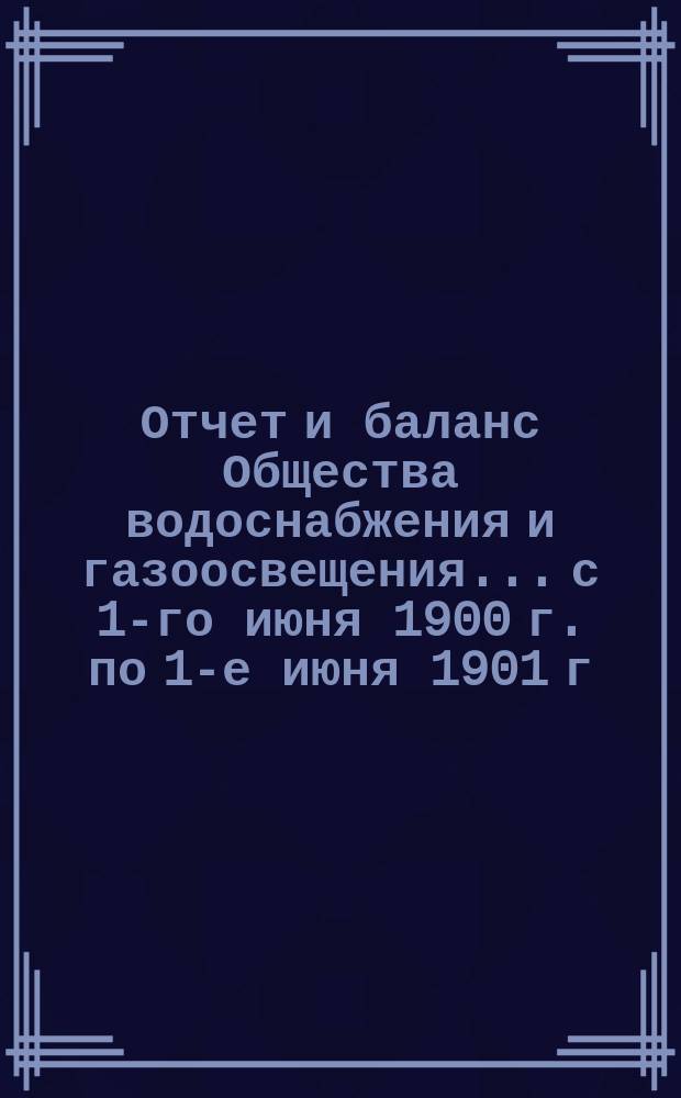 Отчет и баланс Общества водоснабжения и газоосвещения... с 1-го июня 1900 г. по 1-е июня 1901 г.