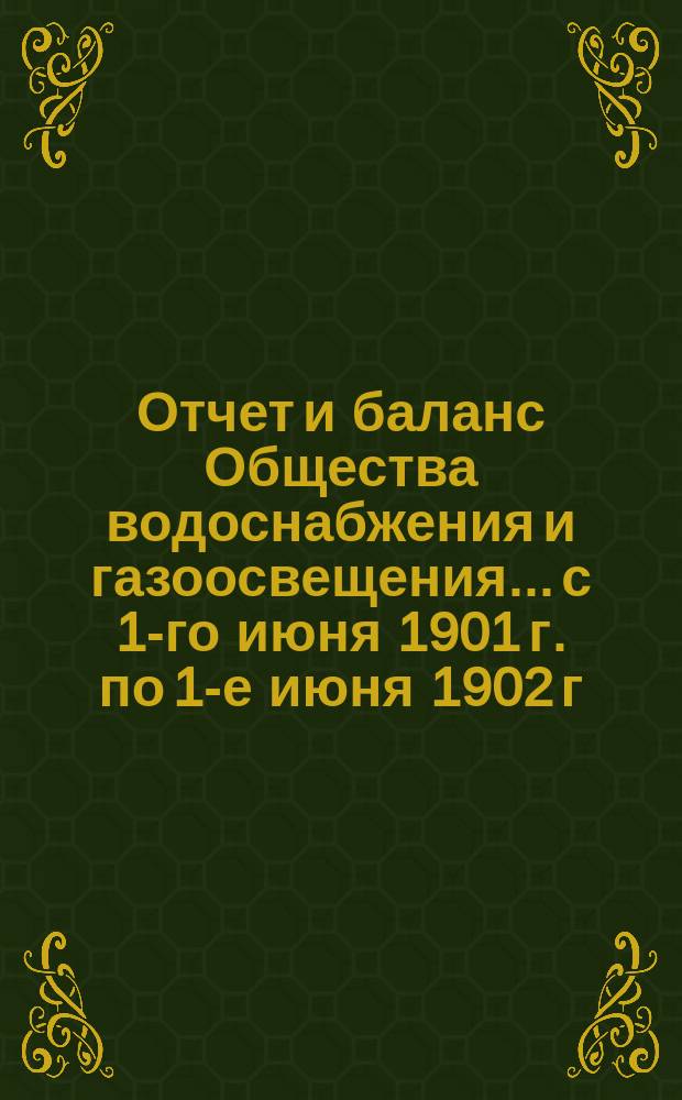Отчет и баланс Общества водоснабжения и газоосвещения... с 1-го июня 1901 г. по 1-е июня 1902 г.