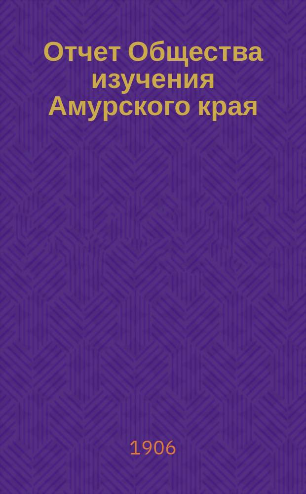 Отчет Общества изучения Амурского края (Владивостокского отд-ния Приамур. отд. Имп. Рус. геогр. о-ва)... за 1904 и 1905 годы