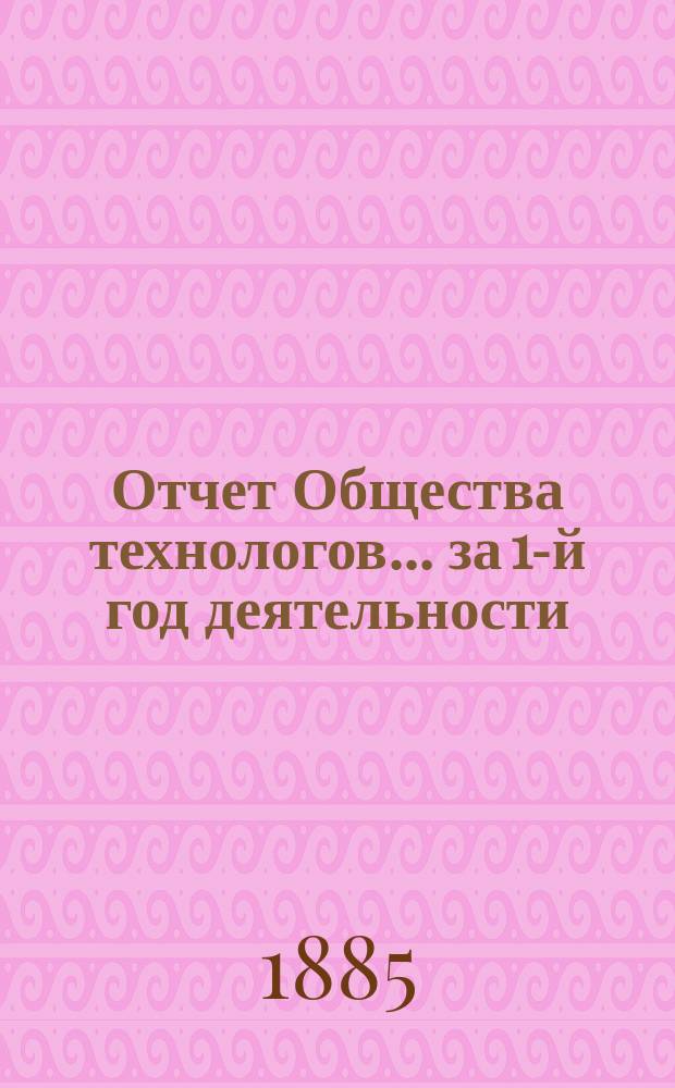 Отчет Общества технологов... за 1-й год деятельности : за 1-й год деятельности. С 17-го мая 1884 года по 1-е окт. 1885 года