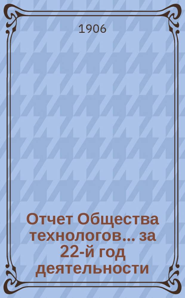 Отчет Общества технологов... за 22-й год деятельности : за 22-й год деятельности. С 1-го окт. 1905 г. по 1-е окт. 1906 г.