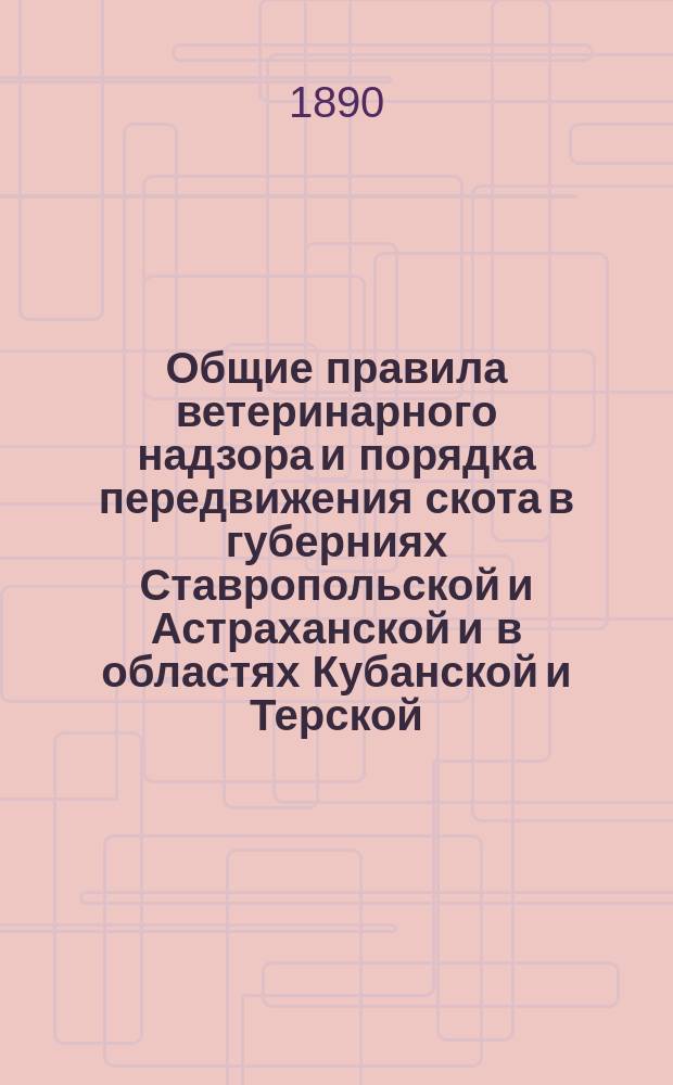 Общие правила ветеринарного надзора и порядка передвижения скота в губерниях Ставропольской и Астраханской и в областях Кубанской и Терской. Правила передвижения скота и правила и ветеринарном надзоре на ярмарках в Ставропольской губернии : [Утв. министром вн. дел 20 апр. 1890 г