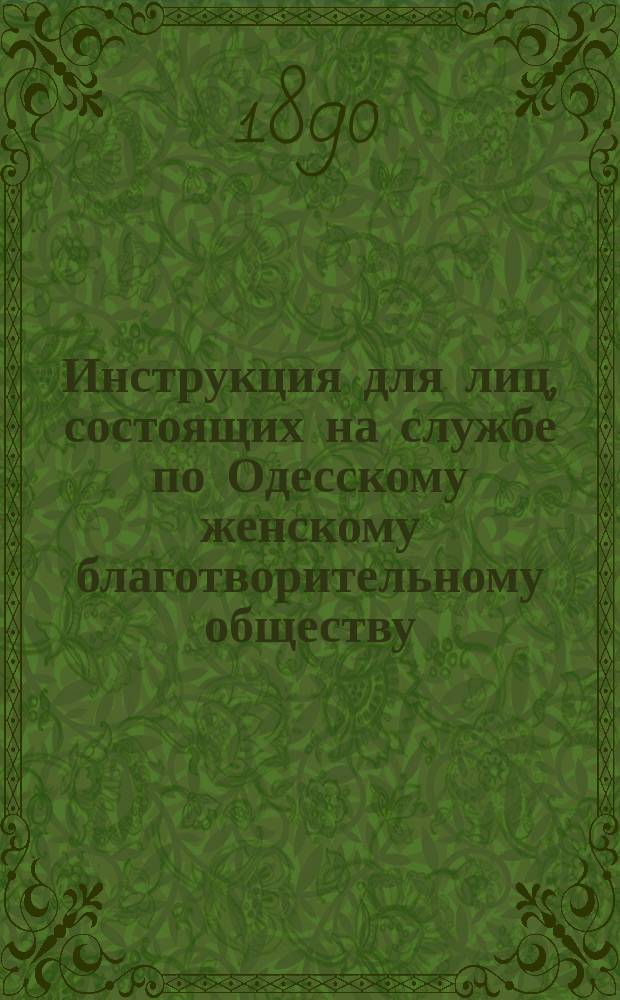 Инструкция для лиц, состоящих на службе по Одесскому женскому благотворительному обществу, изданная правлением Общества на основании постановления от 11 мая 1890 года и §§ 40, 56, 78, 79, 83 и 84 уст. общества; Правила для лиц, призреваемых в Благовещенском сиротском доме в отделении престарелых и немощных женщин