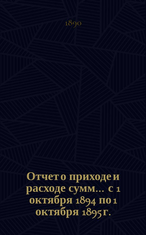 Отчет о приходе и расходе сумм... ... с 1 октября 1894 по 1 октября 1895 г.