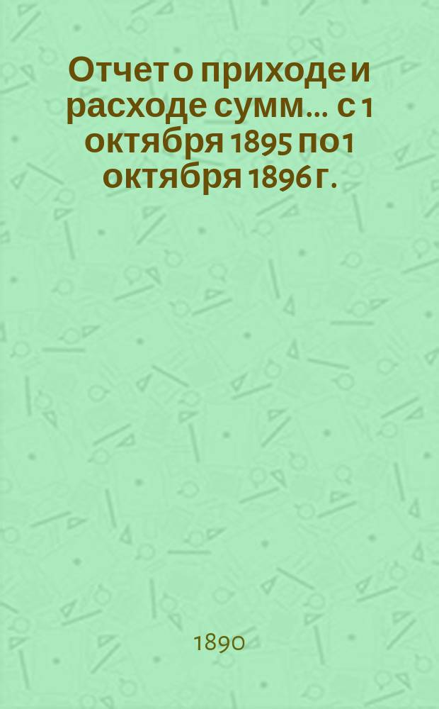 Отчет о приходе и расходе сумм... ... с 1 октября 1895 по 1 октября 1896 г.