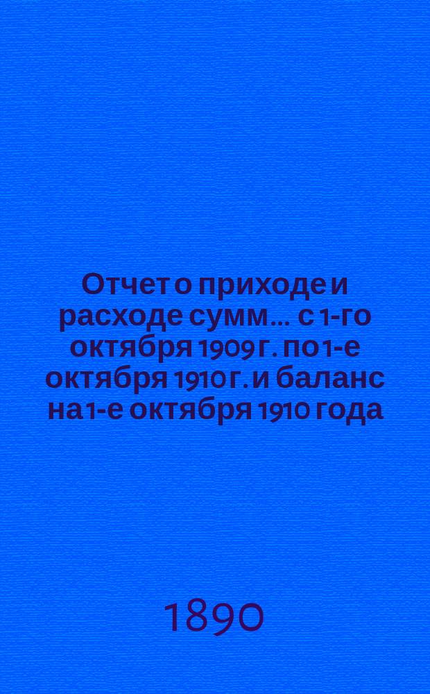 Отчет о приходе и расходе сумм... ... с 1-го октября 1909 г. по 1-е октября 1910 г. и баланс на 1-е октября 1910 года