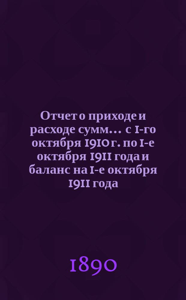 Отчет о приходе и расходе сумм... ... с 1-го октября 1910 г. по 1-е октября 1911 года и баланс на 1-е октября 1911 года