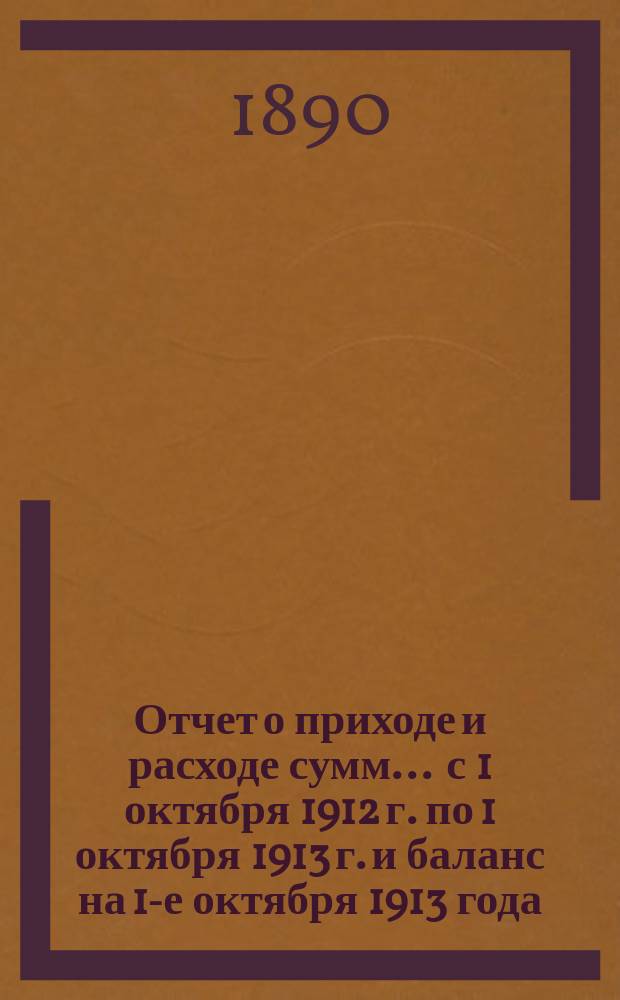 Отчет о приходе и расходе сумм... ... с 1 октября 1912 г. по 1 октября 1913 г. и баланс на 1-е октября 1913 года