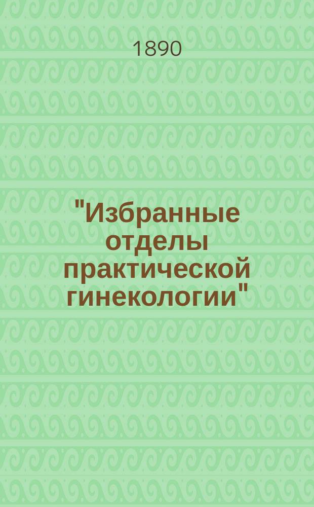 ..."Избранные отделы практической гинекологии" : Лекции, чит. в Клин. ин-те великой княгини Елены Павловны. Отд. 1-. Отд. 1 : Патология и терапия неправильных положений матки