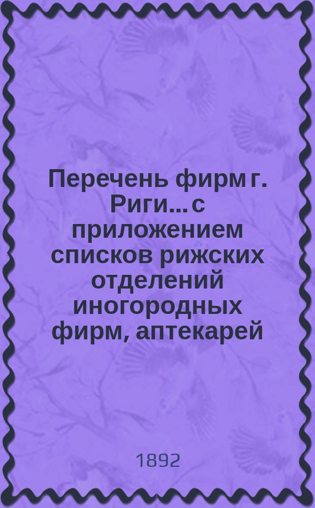 Перечень фирм г. Риги... с приложением списков рижских отделений иногородных фирм, аптекарей, типографов, литографов, фотографов и биржевых маклеров, а равно с приложением алфавитного указателя... ... на 1892 год