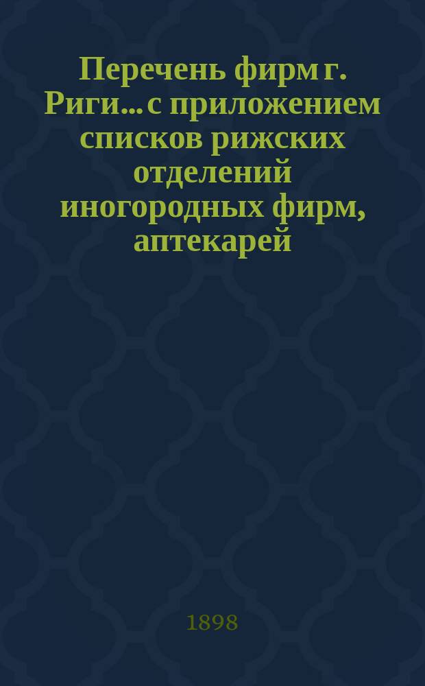 Перечень фирм г. Риги... с приложением списков рижских отделений иногородных фирм, аптекарей, типографов, литографов, фотографов и биржевых маклеров, а равно с приложением алфавитного указателя... ... на 1898 год