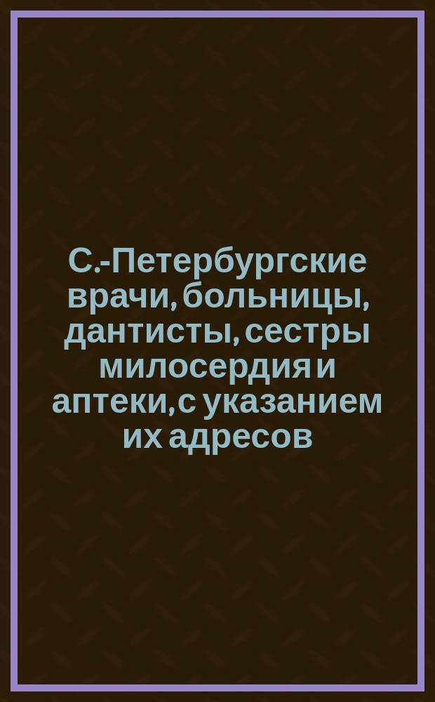 С.-Петербургские врачи, больницы, дантисты, сестры милосердия и аптеки, с указанием их адресов..