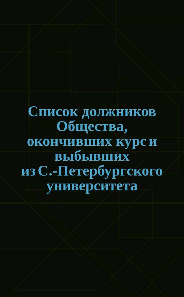 Список должников Общества, окончивших курс и выбывших из С.-Петербургского университета... ... в 1874-1895 гг.