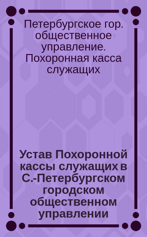 Устав Похоронной кассы служащих в С.-Петербургском городском общественном управлении : Утв. 23 марта 1893 г.