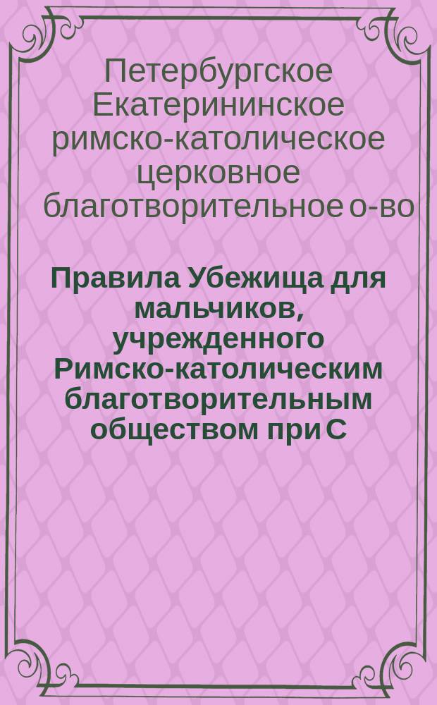 Правила Убежища для мальчиков, учрежденного Римско-католическим благотворительным обществом при С.-Петербургской церкви св. Екатерины : Утв. 11 февр. 1894 г.