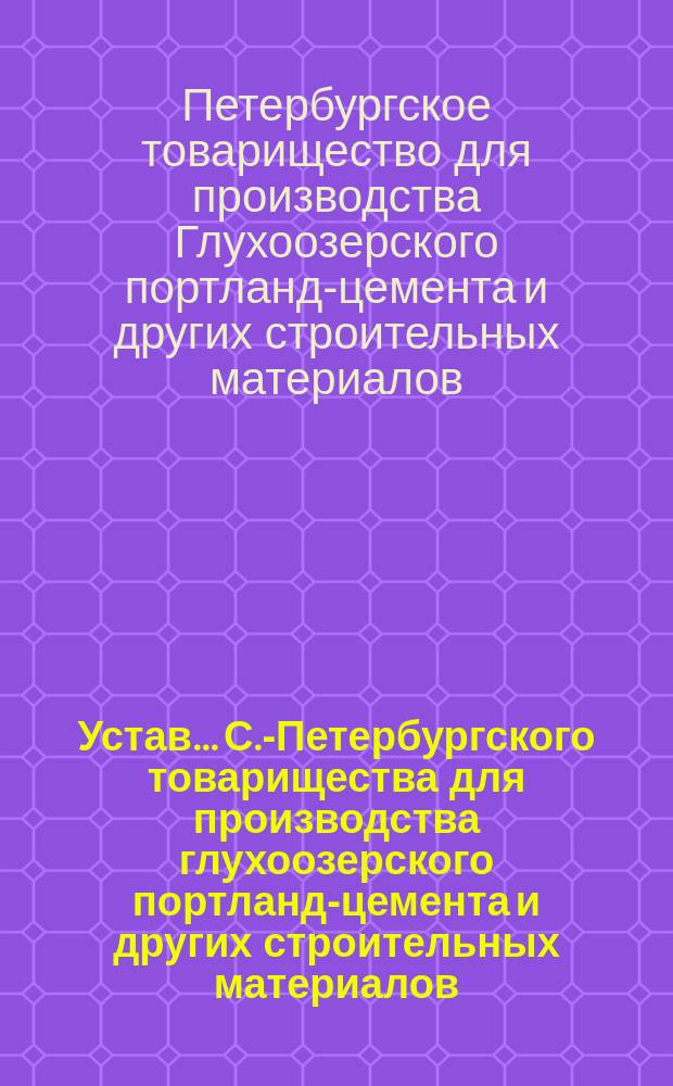 Устав... С.-Петербургского товарищества для производства глухоозерского портланд-цемента и других строительных материалов : Утв. 26 сент. 1879 г.; с изм. и доп., утв. 23 февр. 1890 г.