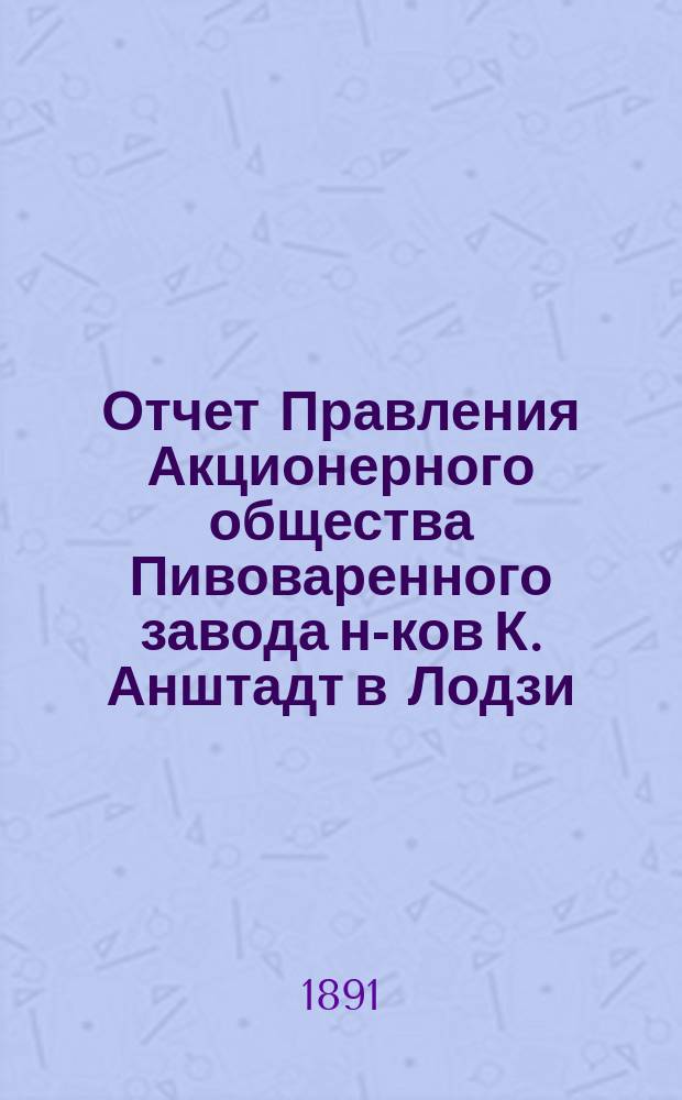 Отчет Правления Акционерного общества Пивоваренного завода н-ков К. Анштадт в Лодзи : № 1-. № 2... : за 2-й год деятельности Общества, т. е. за время с 1 января по 31 декабря 1890 года н. ст.