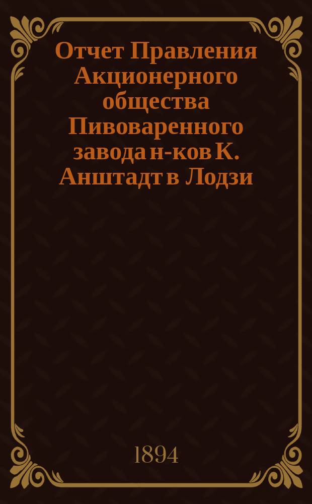Отчет Правления Акционерного общества Пивоваренного завода н-ков К. Анштадт в Лодзи : № 1-. № 6... : за 6-й год деятельности Общества, т. е. за время с 1 января по 31 декабря 1894 года н. ст.