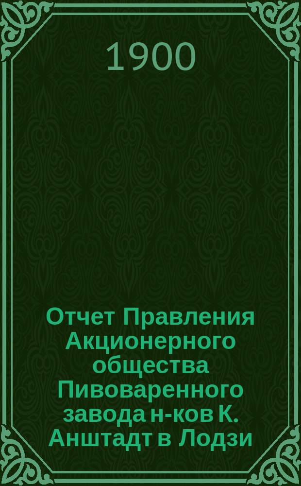 Отчет Правления Акционерного общества Пивоваренного завода н-ков К. Анштадт в Лодзи : № 1-. № 11... : за 11-й год деятельности Общества, т. е. за время с 1 января по 31 декабря 1899 года н. ст.