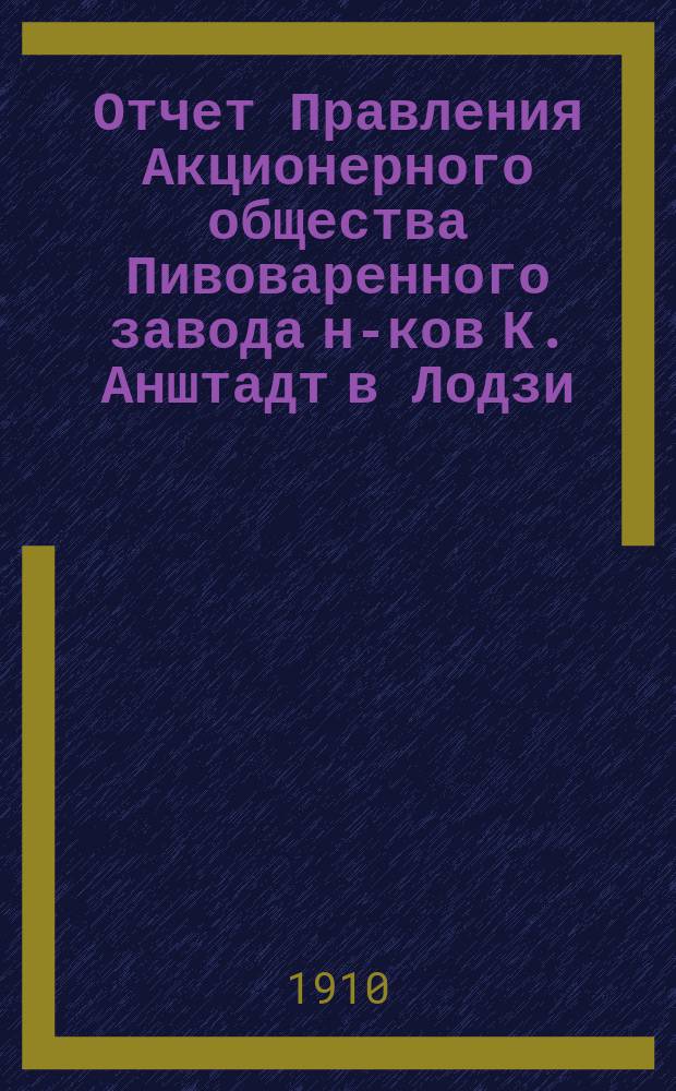 Отчет Правления Акционерного общества Пивоваренного завода н-ков К. Анштадт в Лодзи : № 1-. № 21... : за 21-й год деятельности Общества, т. е. за время с 1 января по 31 декабря 1909 года н. ст.