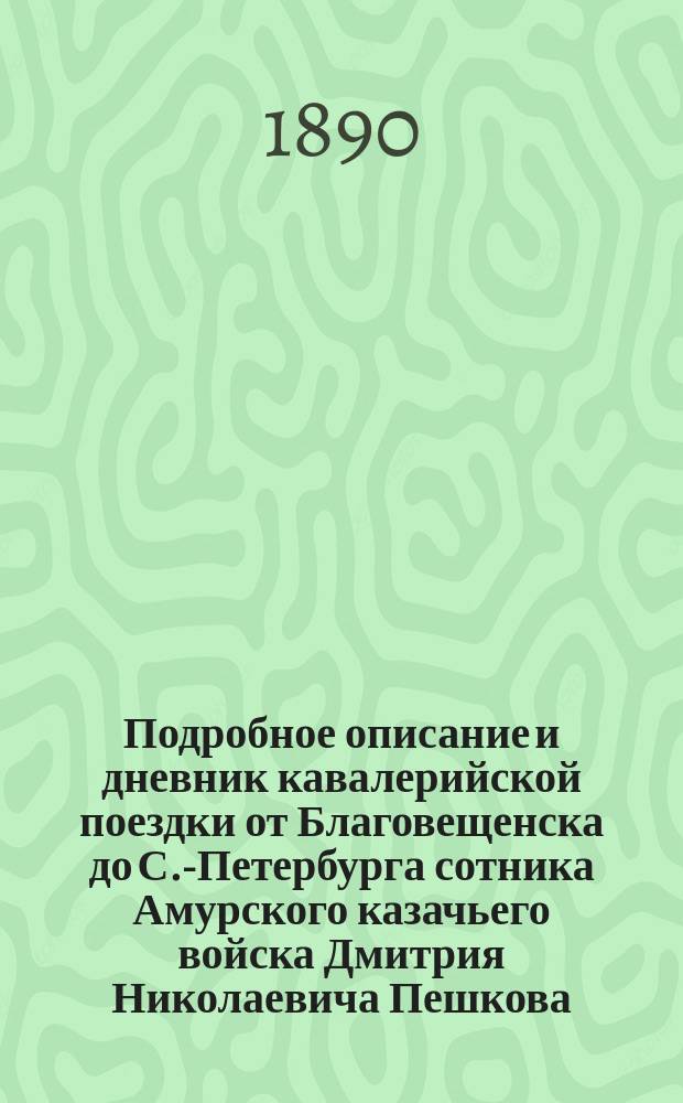 Подробное описание и дневник кавалерийской поездки от Благовещенска до С.-Петербурга сотника Амурского казачьего войска Дмитрия Николаевича Пешкова : 8,261 версту верхом в 193 дня
