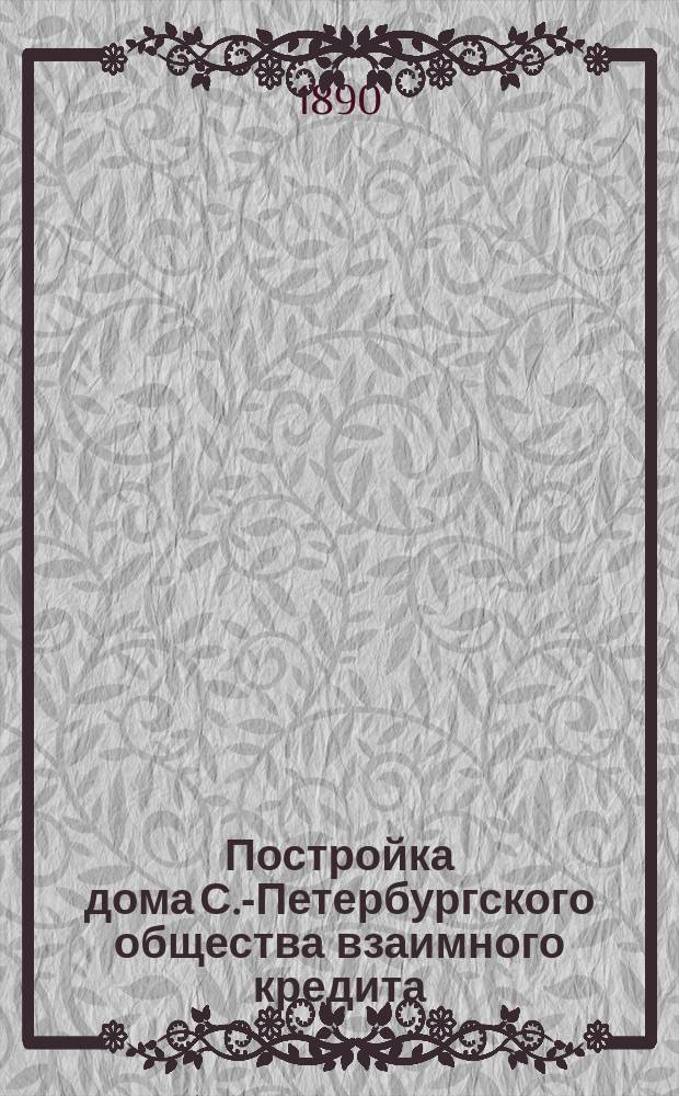 Постройка дома С.-Петербургского общества взаимного кредита : Закладка 15 авг. 1888 г. : Освящение 9 сент. 1890 г