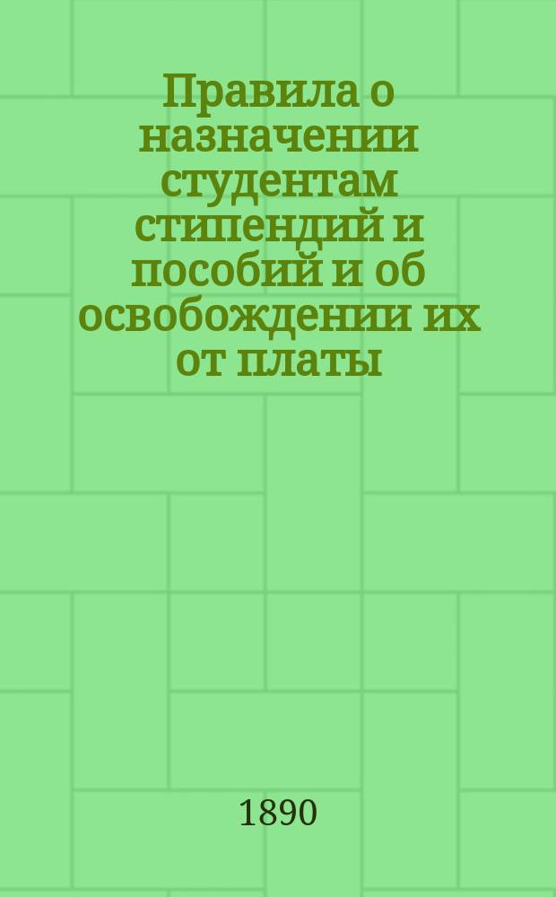 Правила о назначении студентам стипендий и пособий и об освобождении их от платы : Утв. министром нар. прос. 24 авг. 1890 г.