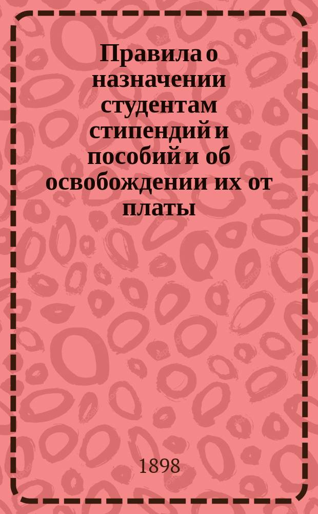Правила о назначении студентам стипендий и пособий и об освобождении их от платы: Утв. министром нар. прос. 24 авг. 1890 г.; Правила ношения форменного полупальто ("тужурки") студентами университетов, Демидовского юридического лицея и Лицея в память цесаревича Николая: Утв. 8 апр. 1896 г.