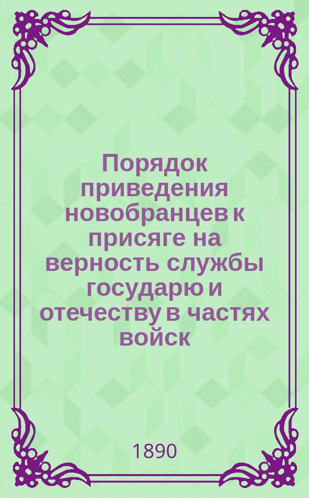 Порядок приведения новобранцев к присяге на верность службы государю и отечеству в частях войск : С помещением извлеч. из законов: ст. читаемых новобранцам пред приведением к присягу и необходимых при том форм клятв. обещаний