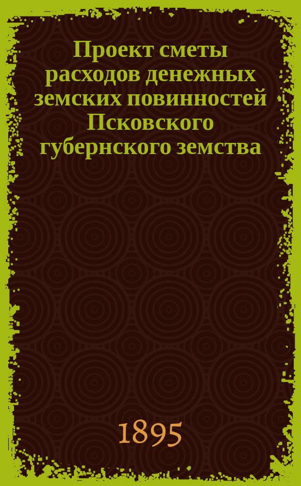 Проект сметы расходов денежных земских повинностей Псковского губернского земства... ... на 1896 год
