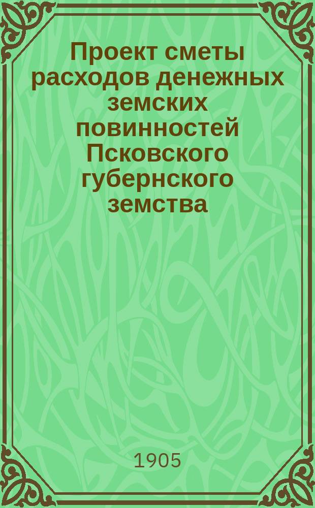 Проект сметы расходов денежных земских повинностей Псковского губернского земства... ... на 1905 год