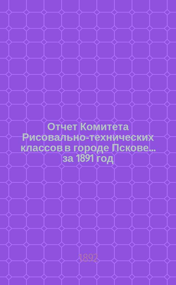 Отчет Комитета Рисовально-технических классов в городе Пскове... за 1891 год