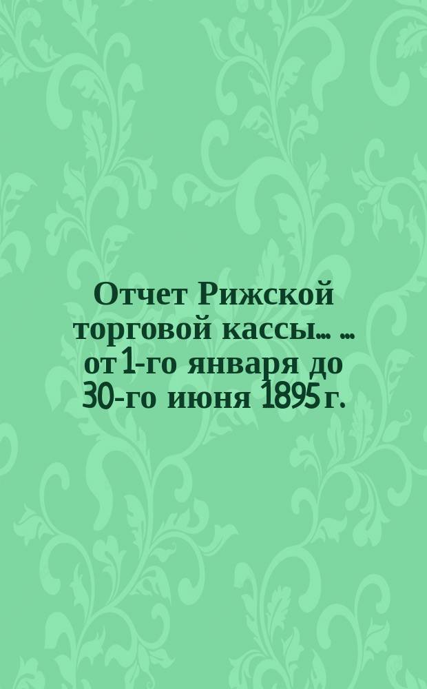 Отчет Рижской торговой кассы ... ... от 1-го января до 30-го июня 1895 г.