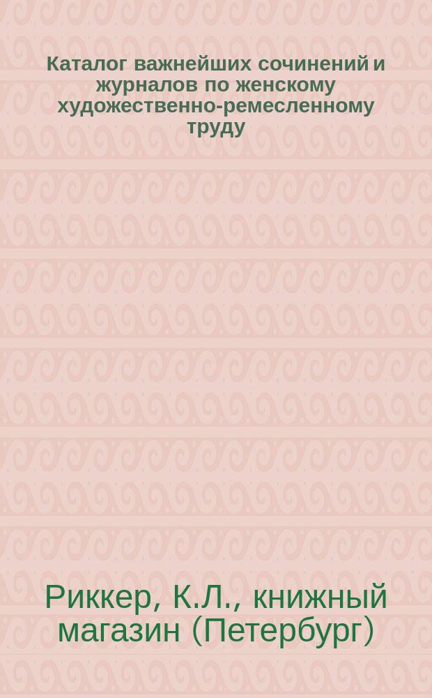 Каталог важнейших сочинений и журналов по женскому художественно-ремесленному труду, имеющимся в продаже в книжном магазине К.Л. Риккера в С.-Петербурге