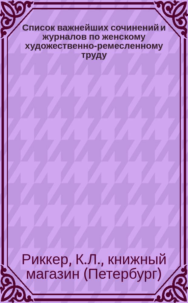 Список важнейших сочинений и журналов по женскому художественно-ремесленному труду, составленный книжным магазином К.Л. Риккера в С.-Петербурге